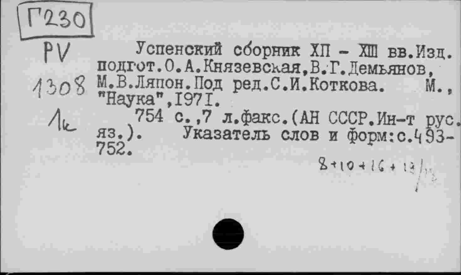 ﻿гадо 'TV“
Успенский сборник ХП - ХШ вв.Изд. подгот.0.А.Князевская.В. Т.Демьянов, М.В.Ляпон.Под ред.С.И.Коткова. М., "Наука",1971.
754 с.,7 л,факс.(АН СССР.Ин-т рус. яз.). Указатель слов и форм:с.^§3-752•
їй !..